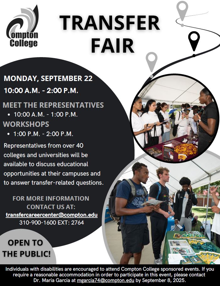 Flyer for Compton College’s Transfer Fair. The event takes place on Monday, September 22, from 10:00 a.m. to 2:00 p.m. Representatives from over 40 colleges and universities will be available from 10:00 a.m. to 1:00 p.m. to discuss educational opportunities and answer transfer-related questions. Workshops will be held from 1:00 p.m. to 2:00 p.m. The event is free and open to the public.  For more information, contact the Transfer and Career Center at transfercareercenter@compton.edu  or call 310-900-1600, extension 2764.  Accessibility notice: Individuals with disabilities are encouraged to attend Compton College-sponsored events. To request accommodations, contact Dr. Maria Garcia at mgarcia74@compton.edu  by September 8, 2025.  Images on the flyer show students interacting with college representatives at information tables.
